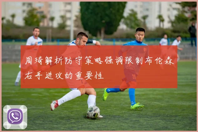 周琦解析防守策略强调限制布伦森右手进攻的重要性